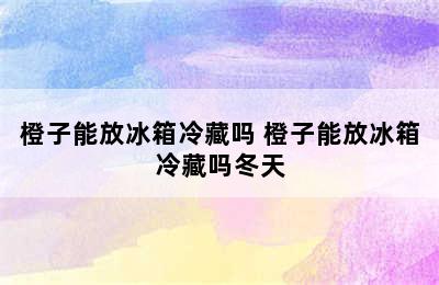 橙子能放冰箱冷藏吗 橙子能放冰箱冷藏吗冬天